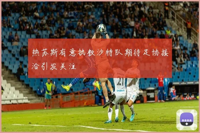 热苏斯有意执教沙特队期待足协接洽引发关注
