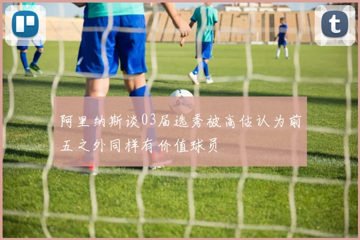 阿里纳斯谈03届选秀被高估认为前五之外同样有价值球员