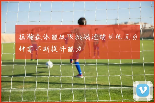 杨瀚森体能极限挑战连续训练五分钟需不断提升能力