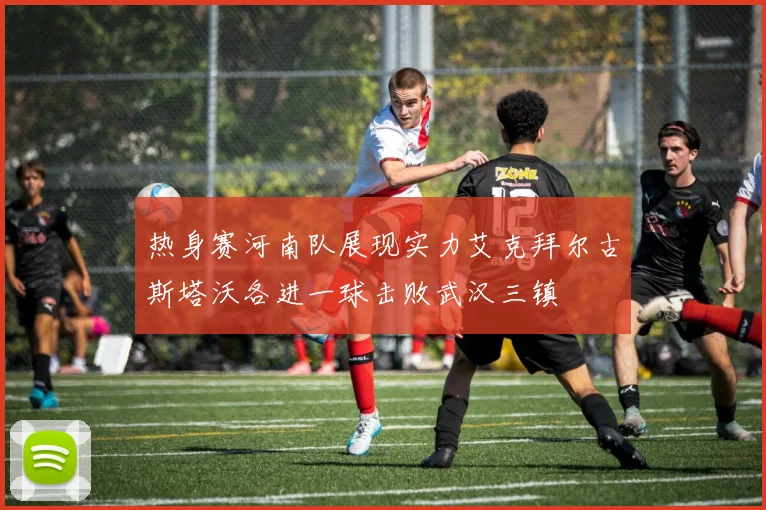 热身赛河南队展现实力艾克拜尔古斯塔沃各进一球击败武汉三镇