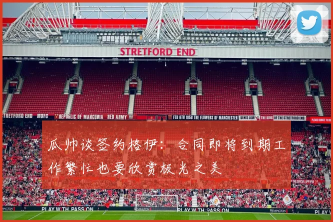 瓜帅谈签约格伊：合同即将到期工作繁忙也要欣赏极光之美
