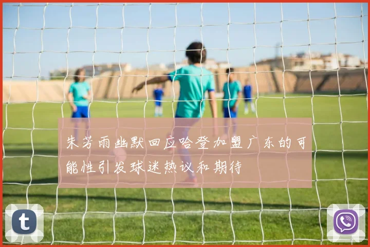朱芳雨幽默回应哈登加盟广东的可能性引发球迷热议和期待