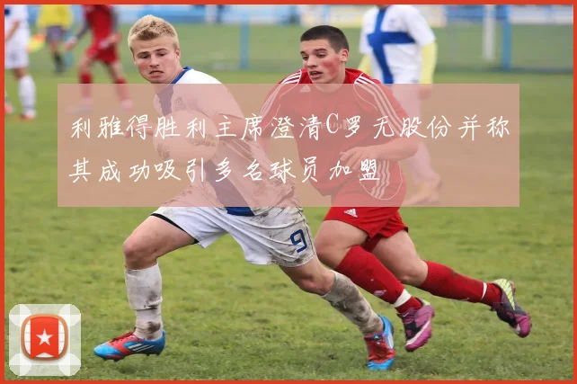 利雅得胜利主席澄清C罗无股份并称其成功吸引多名球员加盟