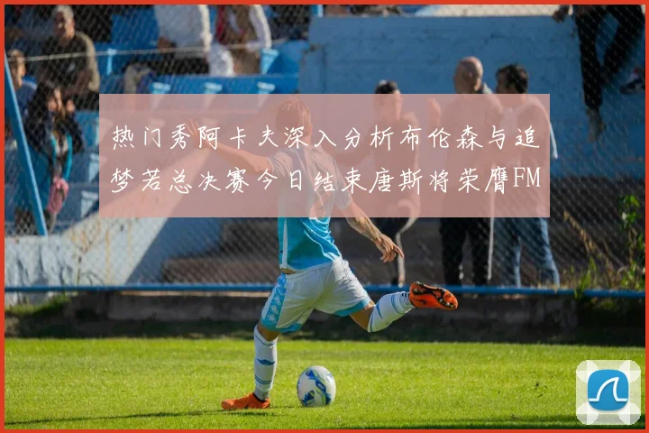 热门秀阿卡夫深入分析布伦森与追梦若总决赛今日结束唐斯将荣膺FMVP