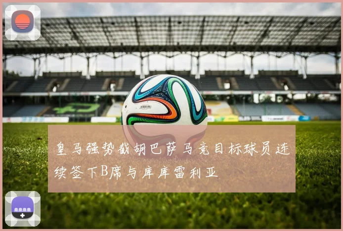 皇马强势截胡巴萨马竞目标球员连续签下B席与库库雷利亚