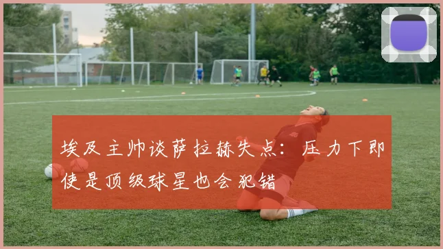 埃及主帅谈萨拉赫失点：压力下即使是顶级球星也会犯错