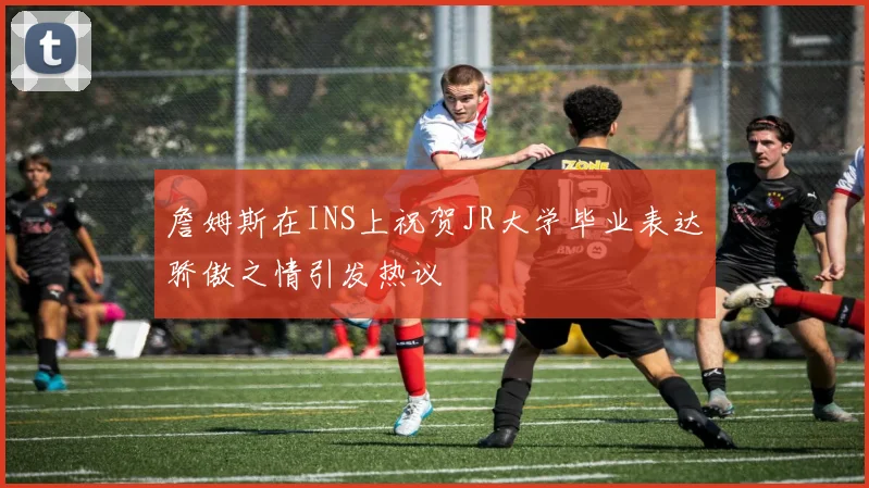 詹姆斯在INS上祝贺JR大学毕业表达骄傲之情引发热议
