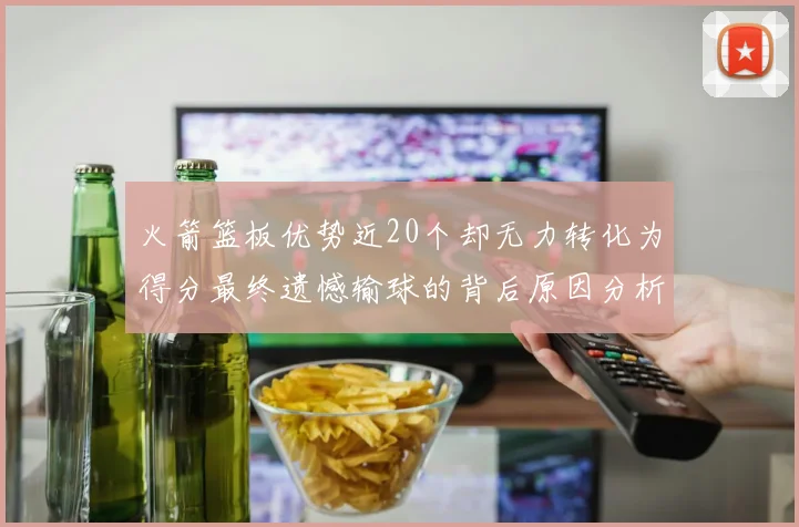 火箭篮板优势近20个却无力转化为得分最终遗憾输球的背后原因分析