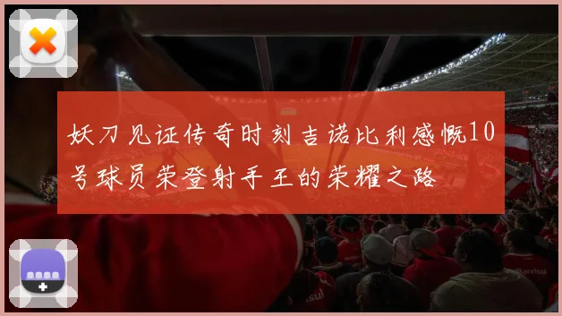 妖刀见证传奇时刻吉诺比利感慨10号球员荣登射手王的荣耀之路