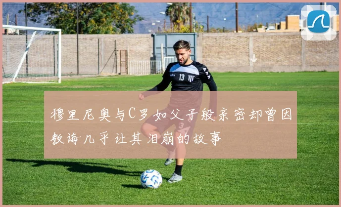 穆里尼奥与C罗如父子般亲密却曾因教诲几乎让其泪崩的故事