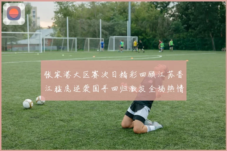 张家港大区赛次日精彩回顾江苏香江猛虎逆袭国手回归激发全场热情